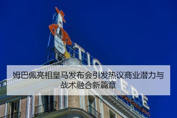 姆巴佩亮相皇马发布会引发热议商业潜力与战术融合新篇章